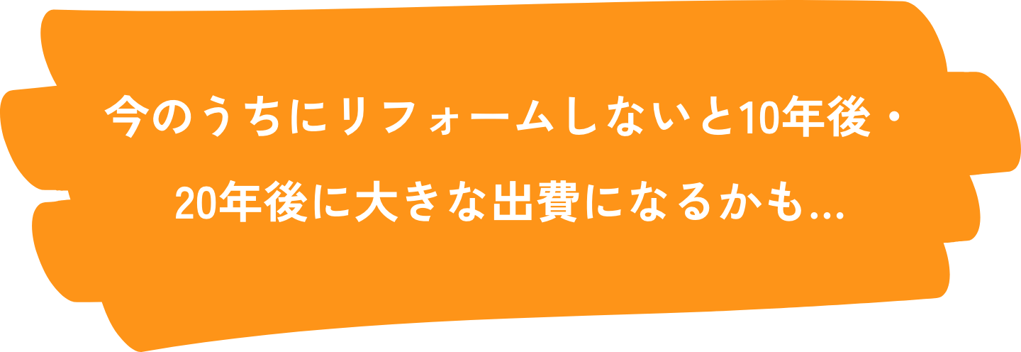 今のうちにリフォームしないと10年後・20年後に大きな出費になるかも…