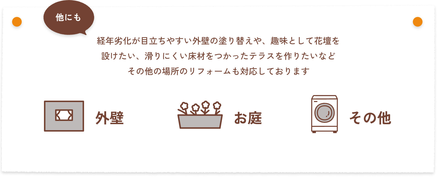 他にも、経年劣化が目立ちやすい外壁の塗り替えや、趣味として花壇を設けたい、滑りにくい床材をつかったテラスを作りたいなどその他の場所のリフォームも対応しております。