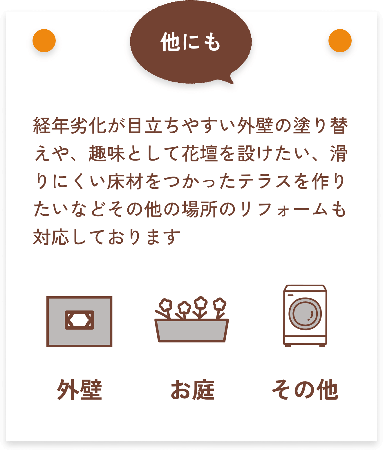 他にも、経年劣化が目立ちやすい外壁の塗り替えや、趣味として花壇を設けたい、滑りにくい床材をつかったテラスを作りたいなどその他の場所のリフォームも対応しております。